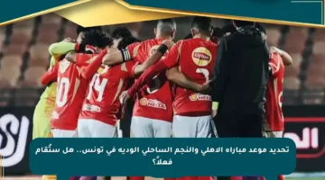 تحديد موعد مباراة الأهلي والنجم الساحلي الودية في تونس.. هل ستُقام فعلاً؟